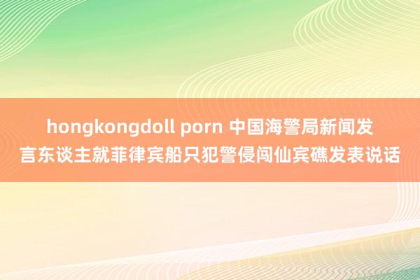 hongkongdoll porn 中国海警局新闻发言东谈主就菲律宾船只犯警侵闯仙宾礁发表说话