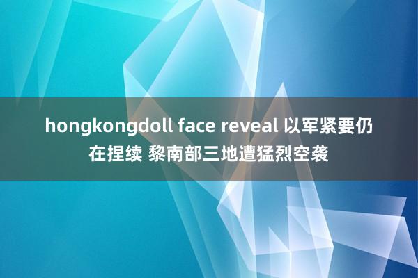 hongkongdoll face reveal 以军紧要仍在捏续 黎南部三地遭猛烈空袭