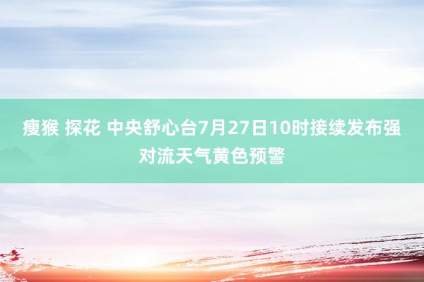 瘦猴 探花 中央舒心台7月27日10时接续发布强对流天气黄色预警