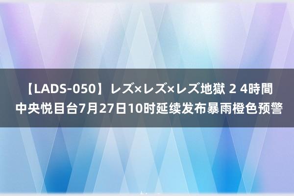 【LADS-050】レズ×レズ×レズ地獄 2 4時間 中央悦目台7月27日10时延续发布暴雨橙色预警