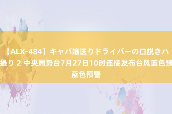 【ALX-484】キャバ嬢送りドライバーの口説きハメ撮り 2 中央局势台7月27日10时连接发布台风蓝色预警