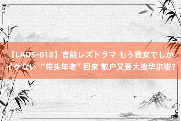 【LADS-018】官能レズドラマ もう貴女でしかイケない “带头年老”回来 散户又要大战华尔街？