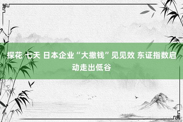 探花 七天 日本企业“大撒钱”见见效 东证指数启动走出低谷