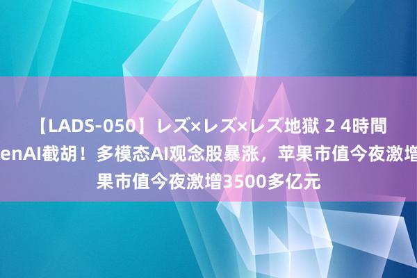 【LADS-050】レズ×レズ×レズ地獄 2 4時間 谷歌再遭OpenAI截胡！多模态AI观念股暴涨，苹果市值今夜激增3500多亿元