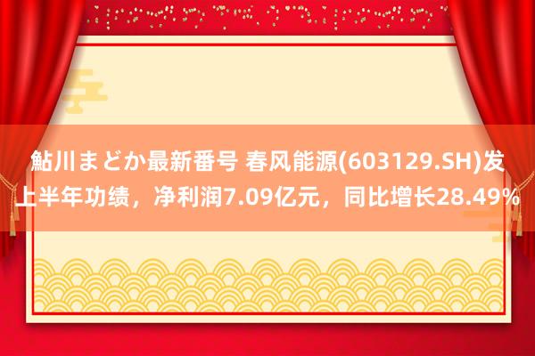 鮎川まどか最新番号 春风能源(603129.SH)发上半年功绩，净利润7.09亿元，同比增长28.49%