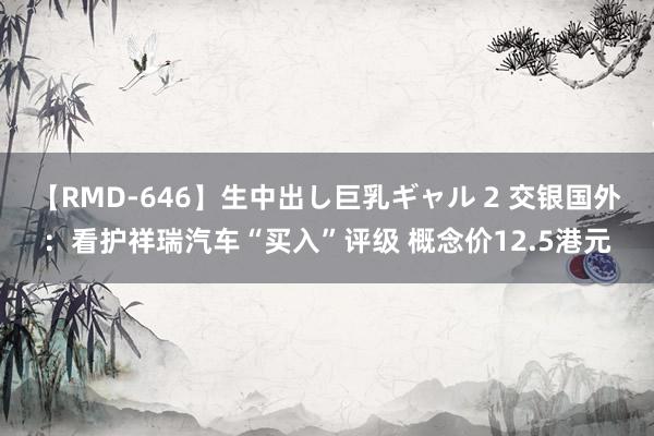 【RMD-646】生中出し巨乳ギャル 2 交银国外：看护祥瑞汽车“买入”评级 概念价12.5港元