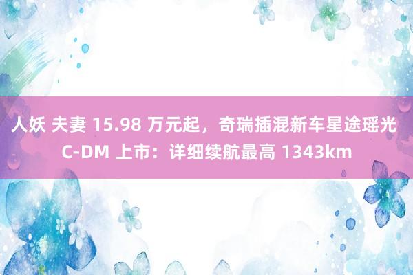 人妖 夫妻 15.98 万元起，奇瑞插混新车星途瑶光 C-DM 上市：详细续航最高 1343km