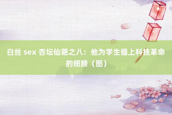 白丝 sex 杏坛仙葩之八：他为学生插上科技革命的翅膀（图）