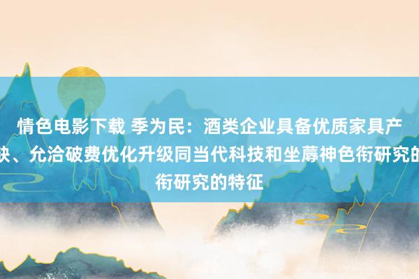 情色电影下载 季为民：酒类企业具备优质家具产量稀缺、允洽破费优化升级同当代科技和坐蓐神色衔研究的特征