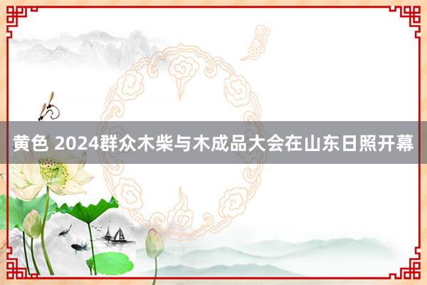 黄色 2024群众木柴与木成品大会在山东日照开幕