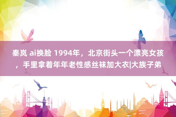 秦岚 ai换脸 1994年，北京街头一个漂亮女孩，手里拿着年年老性感丝袜加大衣|大族子弟