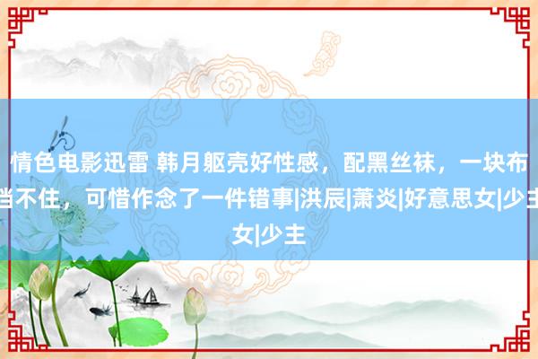 情色电影迅雷 韩月躯壳好性感，配黑丝袜，一块布挡不住，可惜作念了一件错事|洪辰|萧炎|好意思女|少主