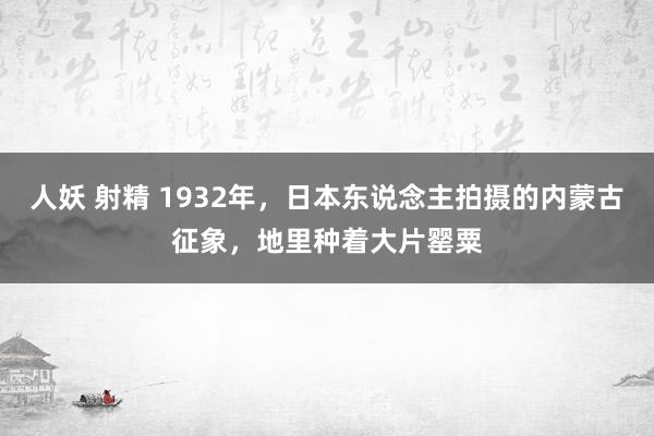 人妖 射精 1932年，日本东说念主拍摄的内蒙古征象，地里种着大片罂粟