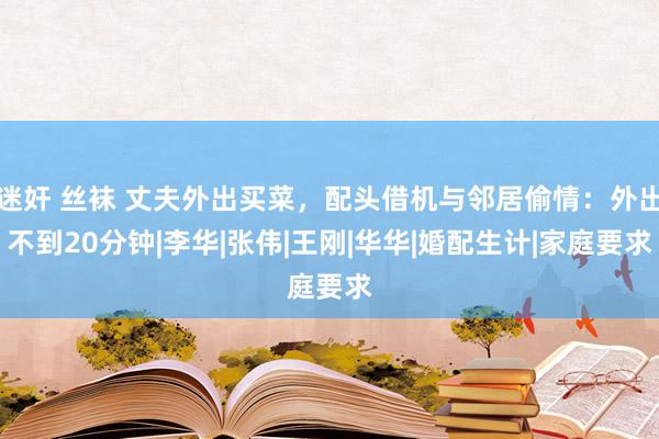 迷奸 丝袜 丈夫外出买菜，配头借机与邻居偷情：外出不到20分钟|李华|张伟|王刚|华华|婚配生计|家庭要求