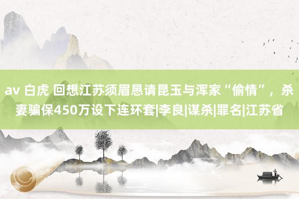 av 白虎 回想江苏须眉恳请昆玉与浑家“偷情”，杀妻骗保450万设下连环套|李良|谋杀|罪名|江苏省