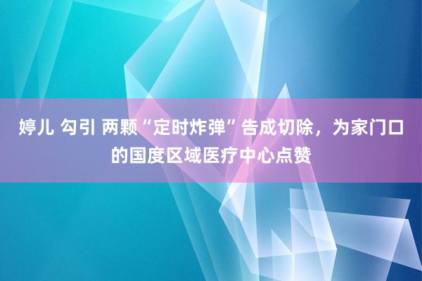 婷儿 勾引 两颗“定时炸弹”告成切除，为家门口的国度区域医疗中心点赞