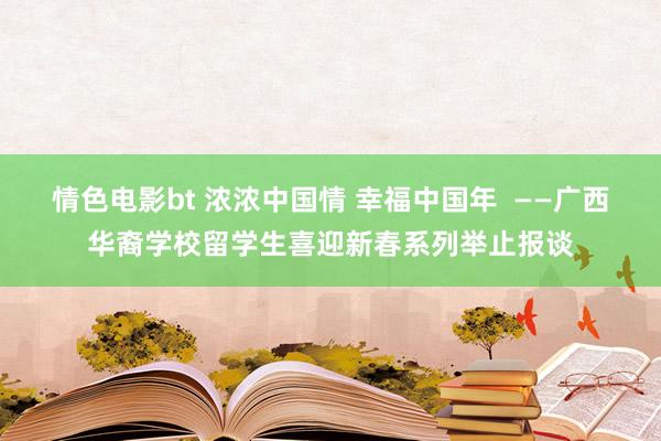 情色电影bt 浓浓中国情 幸福中国年  ——广西华裔学校留学生喜迎新春系列举止报谈