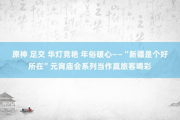 原神 足交 华灯竞艳 年俗暖心——“新疆是个好所在”元宵庙会系列当作赢旅客喝彩