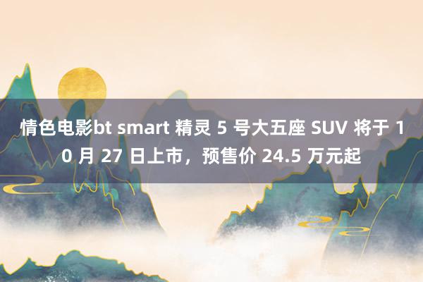 情色电影bt smart 精灵 5 号大五座 SUV 将于 10 月 27 日上市，预售价 24.5 万元起