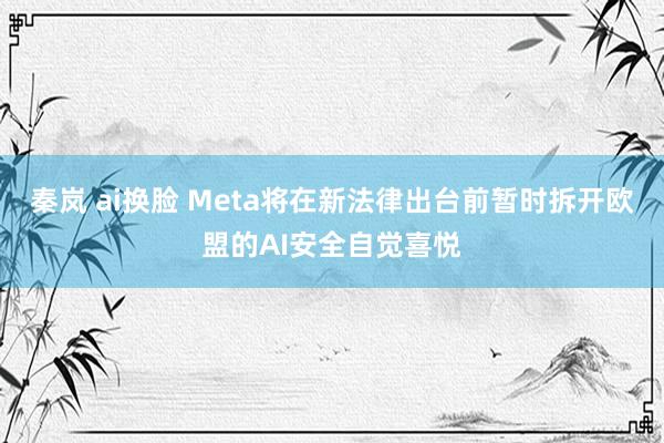 秦岚 ai换脸 Meta将在新法律出台前暂时拆开欧盟的AI安全自觉喜悦