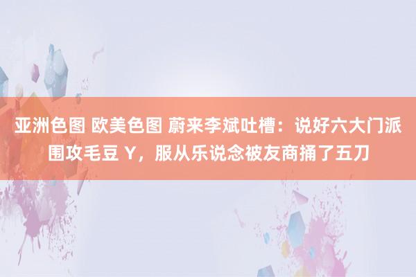 亚洲色图 欧美色图 蔚来李斌吐槽：说好六大门派围攻毛豆 Y，服从乐说念被友商捅了五刀