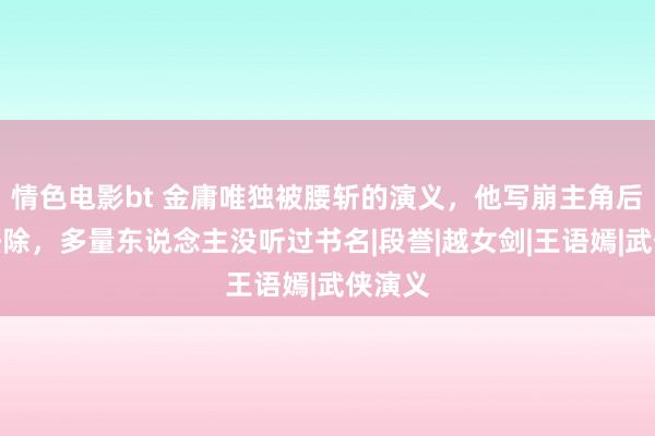 情色电影bt 金庸唯独被腰斩的演义，他写崩主角后径直祛除，多量东说念主没听过书名|段誉|越女剑|王语嫣|武侠演义