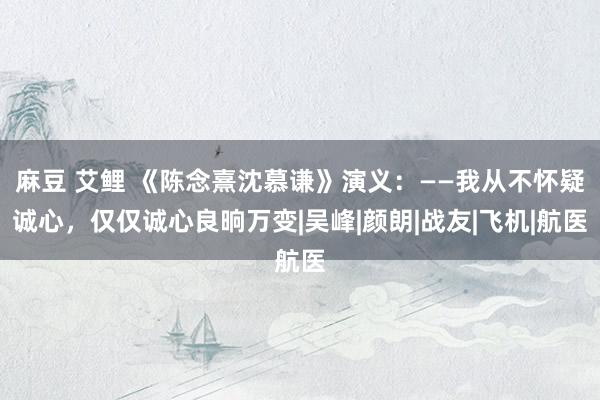 麻豆 艾鲤 《陈念熹沈慕谦》演义：——我从不怀疑诚心，仅仅诚心良晌万变|吴峰|颜朗|战友|飞机|航医