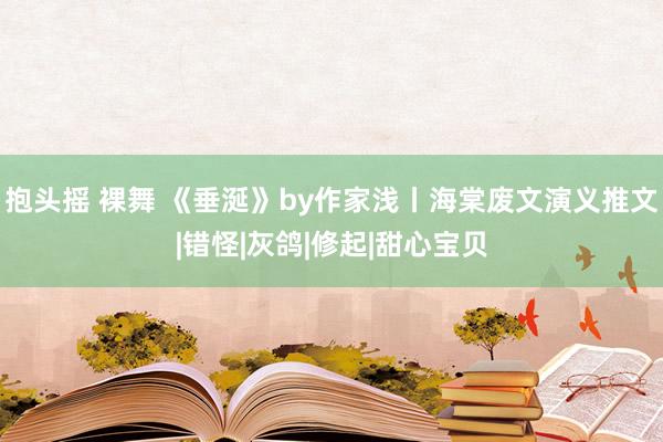 抱头摇 裸舞 《垂涎》by作家浅丨海棠废文演义推文|错怪|灰鸽|修起|甜心宝贝