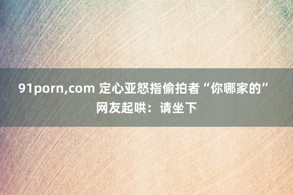 91porn，com 定心亚怒指偷拍者“你哪家的” 网友起哄：请坐下