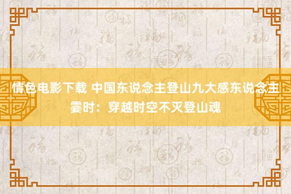 情色电影下载 中国东说念主登山九大感东说念主霎时：穿越时空不灭登山魂