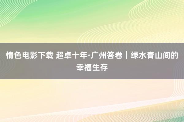 情色电影下载 超卓十年·广州答卷｜绿水青山间的幸福生存