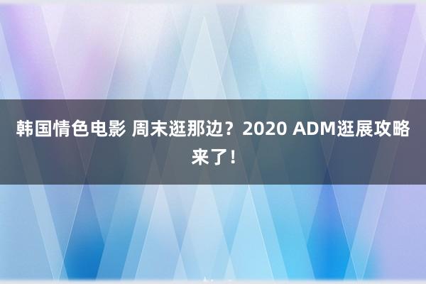 韩国情色电影 周末逛那边？2020 ADM逛展攻略来了！