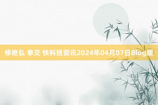 修艳弘 拳交 快科技资讯2024年04月07日Blog版